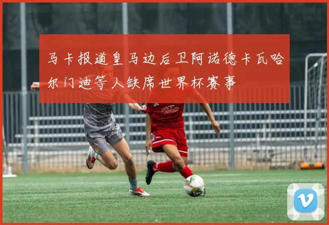 马卡报道皇马边后卫阿诺德卡瓦哈尔门迪等人缺席世界杯赛事
