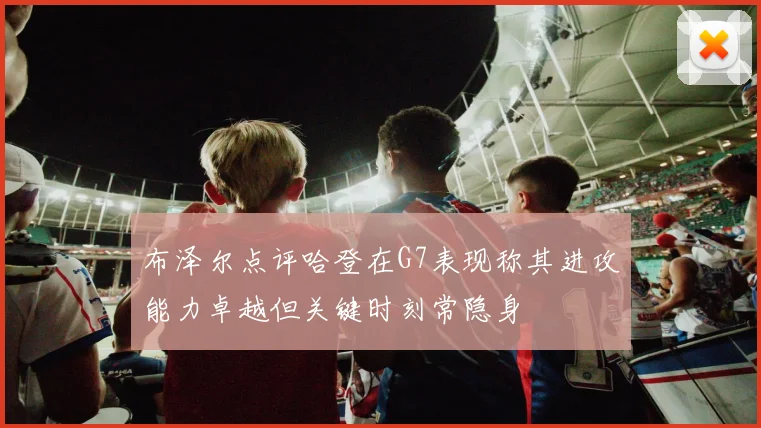 布泽尔点评哈登在G7表现称其进攻能力卓越但关键时刻常隐身