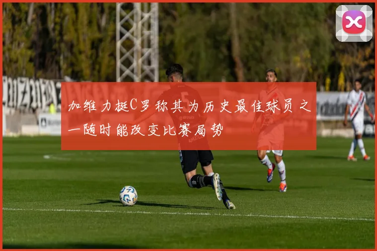 加维力挺C罗称其为历史最佳球员之一随时能改变比赛局势