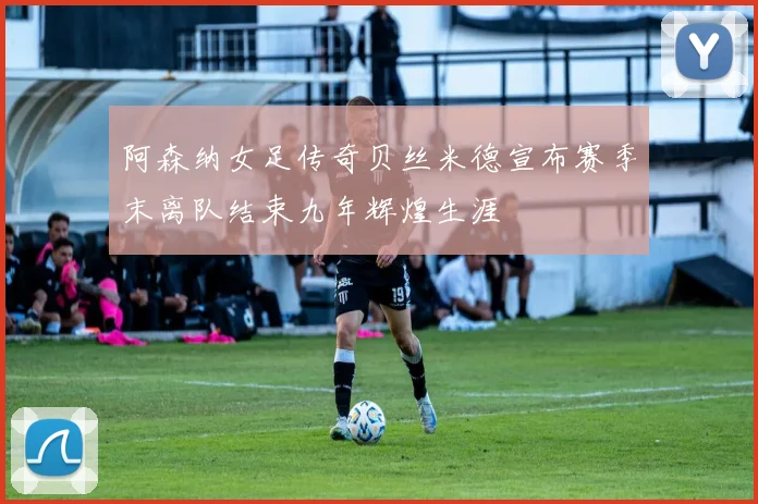 阿森纳女足传奇贝丝米德宣布赛季末离队结束九年辉煌生涯