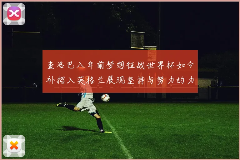 查洛巴八年前梦想征战世界杯如今补招入英格兰展现坚持与努力的力量