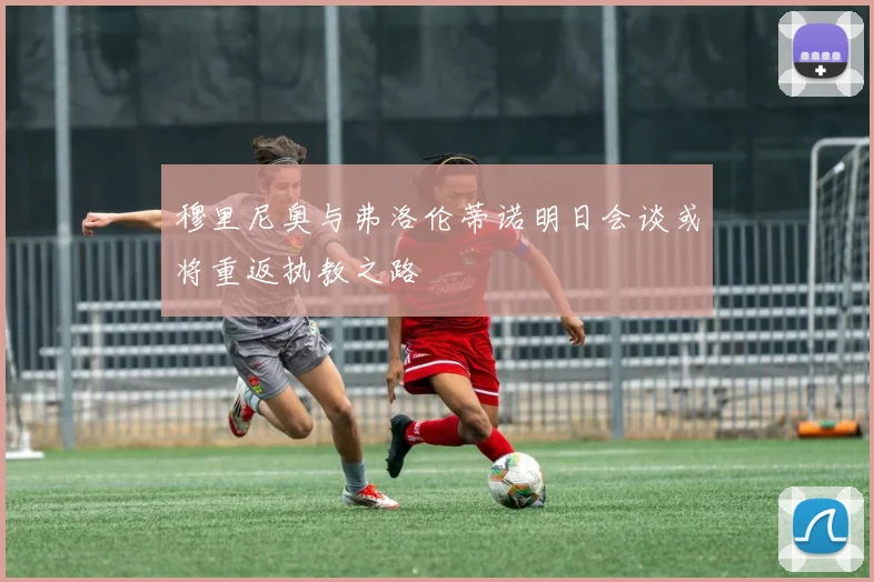 穆里尼奥与弗洛伦蒂诺明日会谈或将重返执教之路
