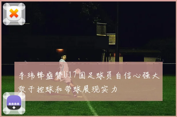 李玮锋盛赞U17国足球员自信心强大敢于控球和带球展现实力