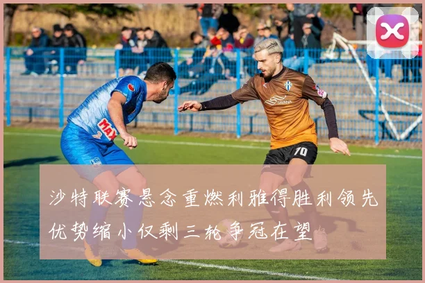 沙特联赛悬念重燃利雅得胜利领先优势缩小仅剩三轮争冠在望
