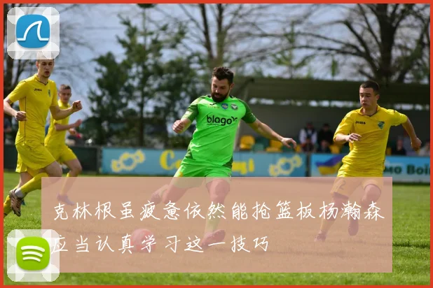 克林根虽疲惫依然能抢篮板杨瀚森应当认真学习这一技巧