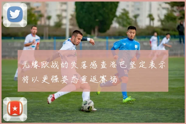 无缘欧战的失落感查洛巴坚定表示将以更强姿态重返赛场