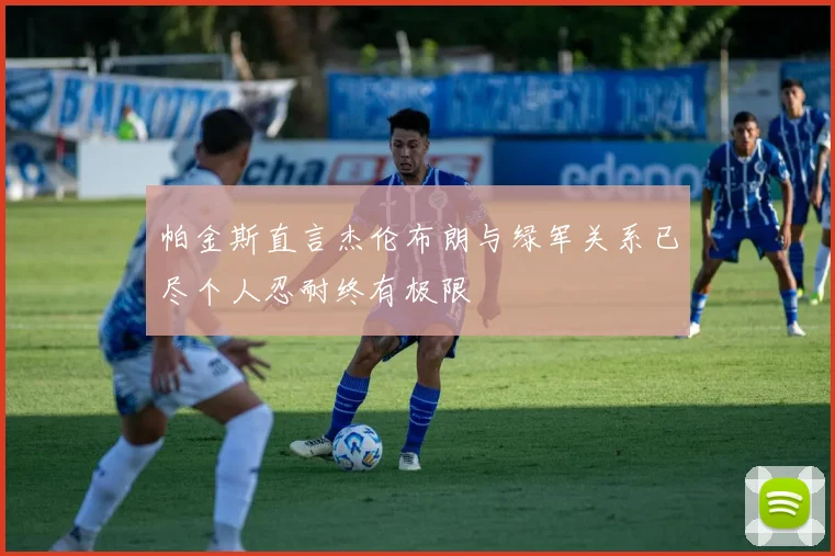 帕金斯直言杰伦布朗与绿军关系已尽个人忍耐终有极限