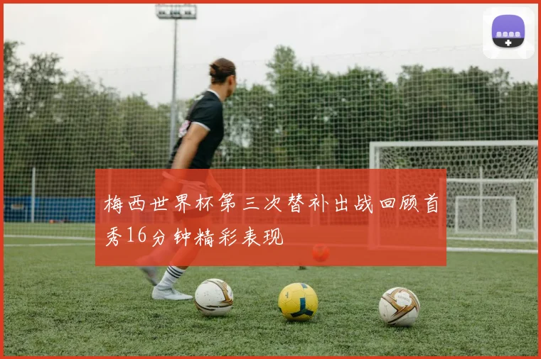 梅西世界杯第三次替补出战回顾首秀16分钟精彩表现