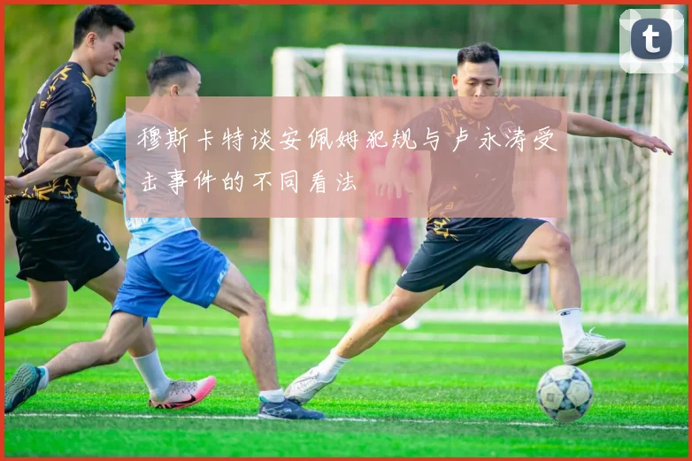 穆斯卡特谈安佩姆犯规与卢永涛受击事件的不同看法