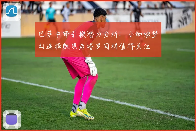 巴萨中锋引援潜力分析：小蜘蛛梦幻选择凯恩劳塔罗同样值得关注