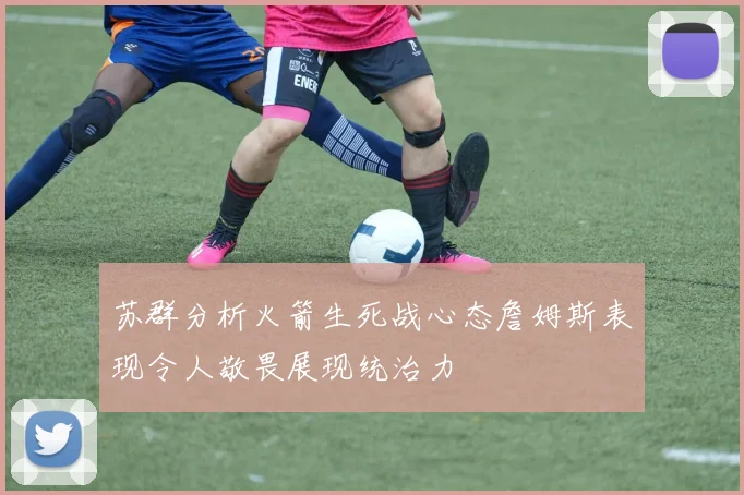 苏群分析火箭生死战心态詹姆斯表现令人敬畏展现统治力