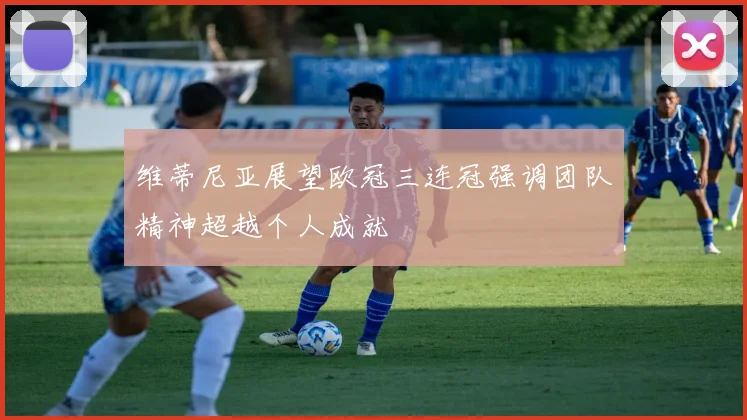 维蒂尼亚展望欧冠三连冠强调团队精神超越个人成就