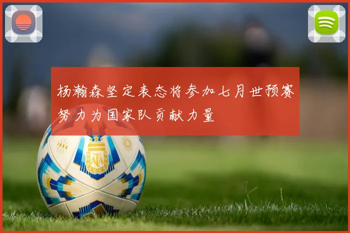 杨瀚森坚定表态将参加七月世预赛努力为国家队贡献力量